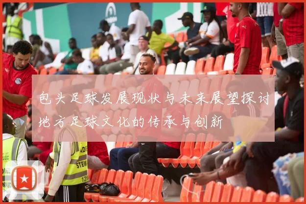 包头足球发展现状与未来展望探讨地方足球文化的传承与创新
