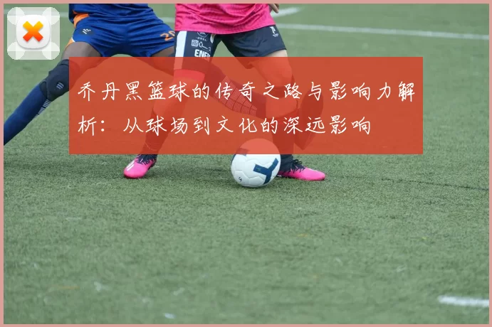 乔丹黑篮球的传奇之路与影响力解析：从球场到文化的深远影响