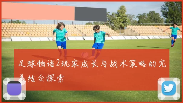 足球物语2玩家成长与战术策略的完美结合探索