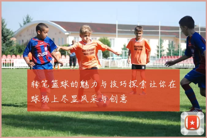 转笔篮球的魅力与技巧探索让你在球场上尽显风采与创意