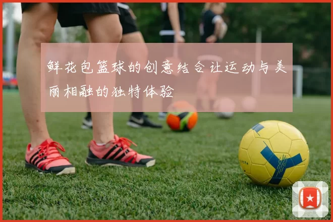 鲜花包篮球的创意结合让运动与美丽相融的独特体验