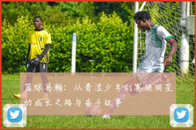 篮球葛瀚：从青涩少年到赛场明星的成长之路与奋斗故事